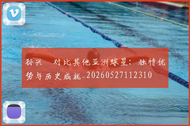 孙兴慜对比其他亚洲球星:独特优势与历史成就_20260527112310